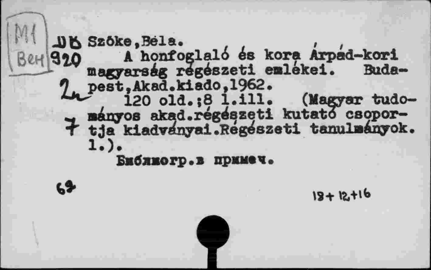 ﻿_Dfc Szöke.Bela.	,	,
A honfoglalo es kora Arpad-kori maryarste régészeti eelekel. Buda-*
Веч]9ЗД
7, pest,Akad.kiâdo,1962.
120 old.;8 l.ill. (Magyar tudo-~ manyos akad.régészeti kutatô csopor-T tja kiadvanyai.Reg^szeti tanulaÀnyok.
1.).
Бмблжогр.» примач.
18+ Ъ+lb